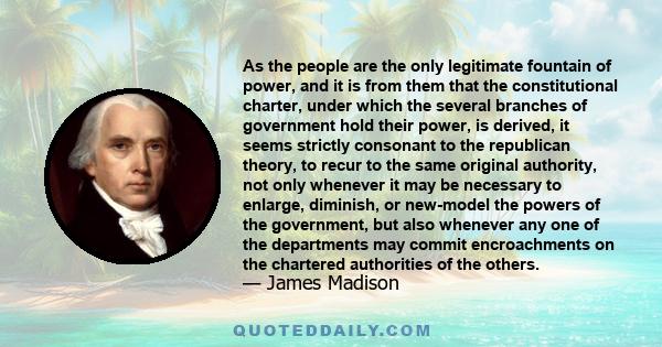 As the people are the only legitimate fountain of power, and it is from them that the constitutional charter, under which the several branches of government hold their power, is derived, it seems strictly consonant to