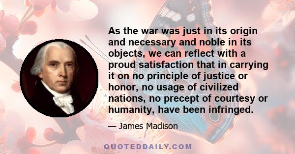 As the war was just in its origin and necessary and noble in its objects, we can reflect with a proud satisfaction that in carrying it on no principle of justice or honor, no usage of civilized nations, no precept of