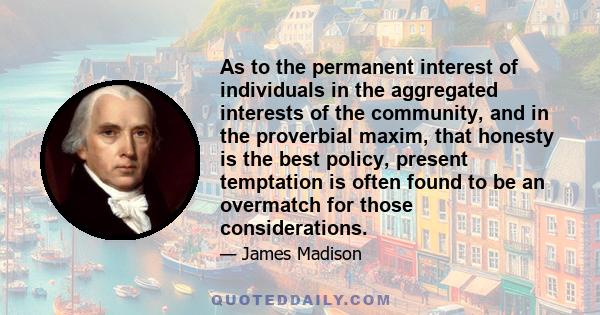 As to the permanent interest of individuals in the aggregated interests of the community, and in the proverbial maxim, that honesty is the best policy, present temptation is often found to be an overmatch for those