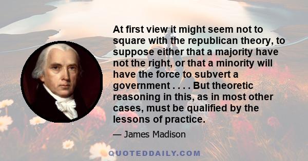 At first view it might seem not to square with the republican theory, to suppose either that a majority have not the right, or that a minority will have the force to subvert a government . . . . But theoretic reasoning