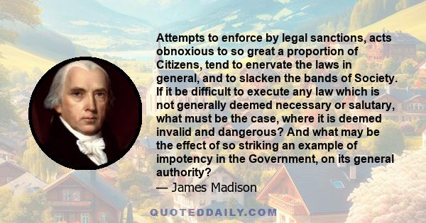 Attempts to enforce by legal sanctions, acts obnoxious to so great a proportion of Citizens, tend to enervate the laws in general, and to slacken the bands of Society. If it be difficult to execute any law which is not