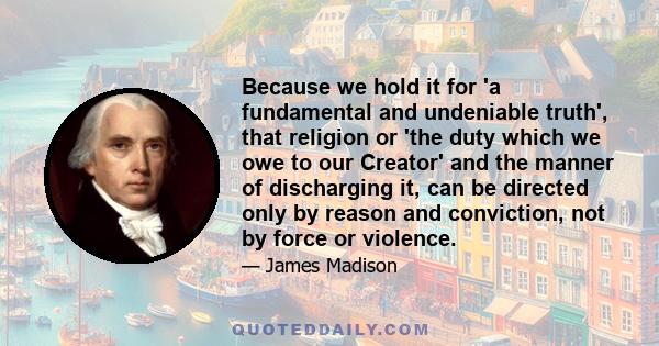 Because we hold it for 'a fundamental and undeniable truth', that religion or 'the duty which we owe to our Creator' and the manner of discharging it, can be directed only by reason and conviction, not by force or