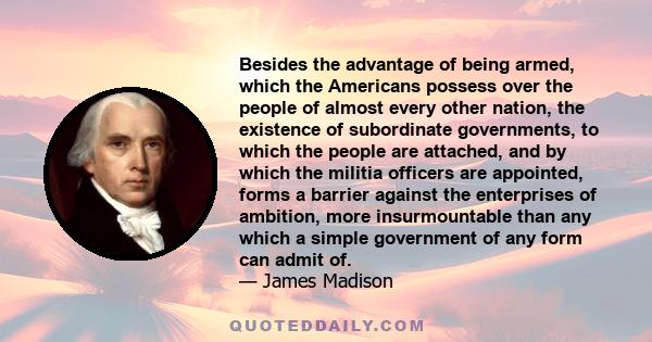 Besides the advantage of being armed, which the Americans possess over the people of almost every other nation, the existence of subordinate governments, to which the people are attached, and by which the militia