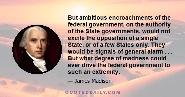 But ambitious encroachments of the federal government, on the authority of the State governments, would not excite the opposition of a single State, or of a few States only. They would be signals of general alarm . . .