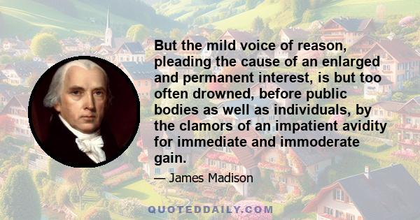 But the mild voice of reason, pleading the cause of an enlarged and permanent interest, is but too often drowned, before public bodies as well as individuals, by the clamors of an impatient avidity for immediate and