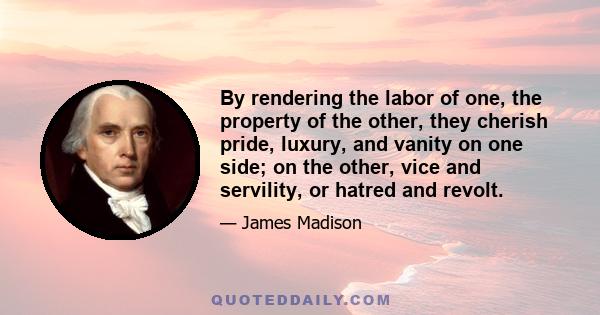 By rendering the labor of one, the property of the other, they cherish pride, luxury, and vanity on one side; on the other, vice and servility, or hatred and revolt.