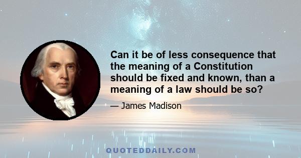 Can it be of less consequence that the meaning of a Constitution should be fixed and known, than a meaning of a law should be so?