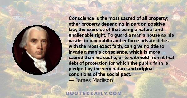 Conscience is the most sacred of all property; other property depending in part on positive law, the exercise of that being a natural and unalienable right. To guard a man's house as his castle, to pay public and