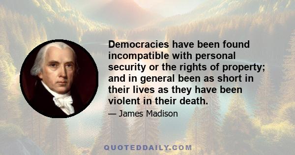 Democracies have been found incompatible with personal security or the rights of property; and in general been as short in their lives as they have been violent in their death.