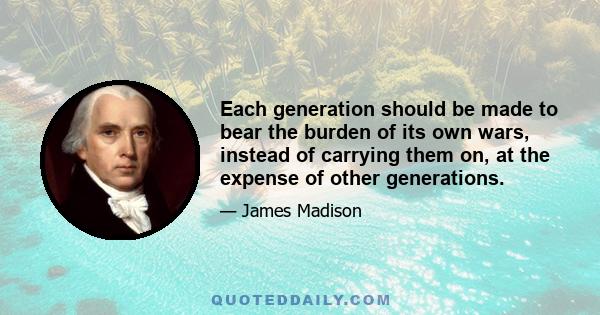 Each generation should be made to bear the burden of its own wars, instead of carrying them on, at the expense of other generations.