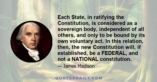 Each State, in ratifying the Constitution, is considered as a sovereign body, independent of all others, and only to be bound by its own voluntary act. In this relation, then, the new Constitution will, if established,