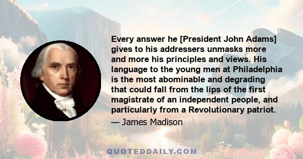 Every answer he [President John Adams] gives to his addressers unmasks more and more his principles and views. His language to the young men at Philadelphia is the most abominable and degrading that could fall from the