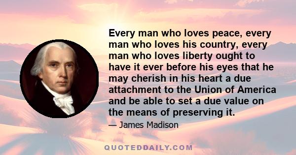 Every man who loves peace, every man who loves his country, every man who loves liberty ought to have it ever before his eyes that he may cherish in his heart a due attachment to the Union of America and be able to set