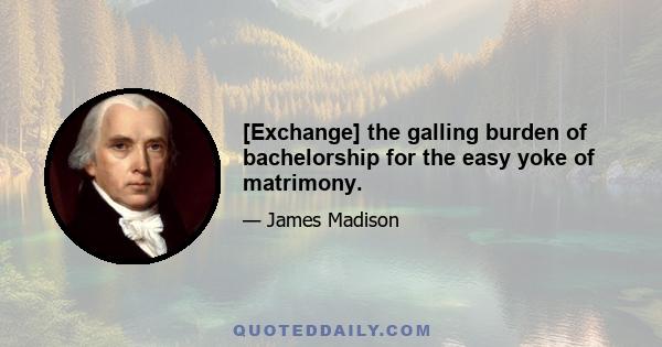 [Exchange] the galling burden of bachelorship for the easy yoke of matrimony.