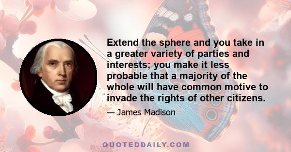 Extend the sphere and you take in a greater variety of parties and interests; you make it less probable that a majority of the whole will have common motive to invade the rights of other citizens.