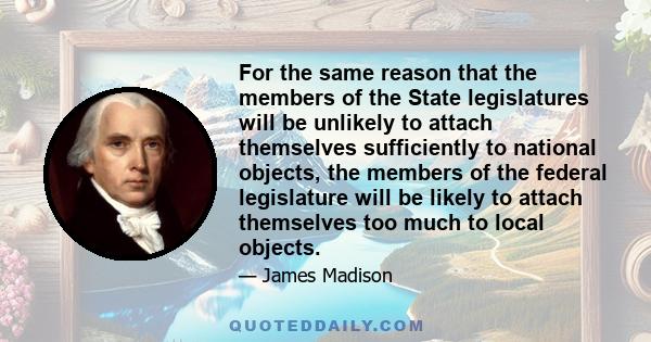 For the same reason that the members of the State legislatures will be unlikely to attach themselves sufficiently to national objects, the members of the federal legislature will be likely to attach themselves too much