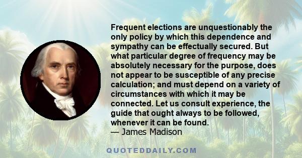 Frequent elections are unquestionably the only policy by which this dependence and sympathy can be effectually secured. But what particular degree of frequency may be absolutely necessary for the purpose, does not