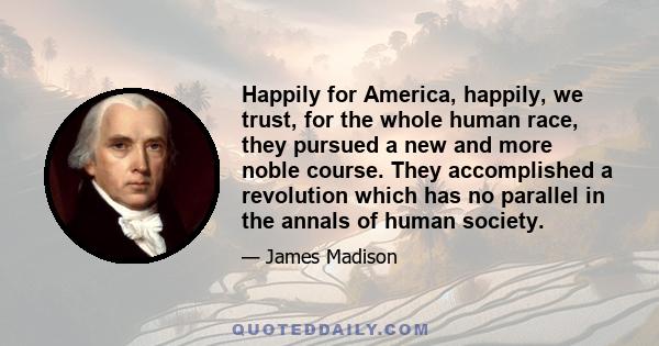 Happily for America, happily, we trust, for the whole human race, they pursued a new and more noble course. They accomplished a revolution which has no parallel in the annals of human society.