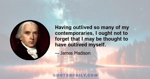 Having outlived so many of my contemporaries, I ought not to forget that I may be thought to have outlived myself.