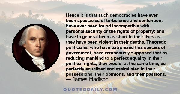 Hence it is that such democracies have ever been spectacles of turbulence and contention; have ever been found incompatible with personal security or the rights of property; and have in general been as short in their