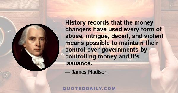 History records that the money changers have used every form of abuse, intrigue, deceit, and violent means possible to maintain their control over governments by controlling money and it's issuance.