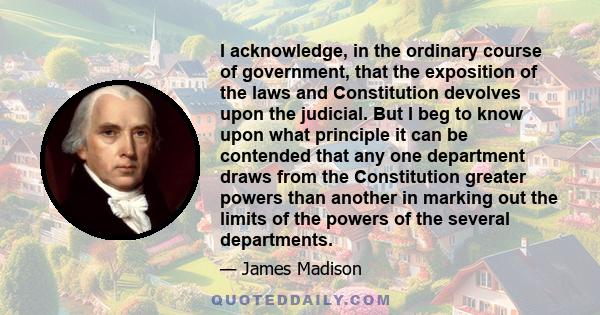 I acknowledge, in the ordinary course of government, that the exposition of the laws and Constitution devolves upon the judicial. But I beg to know upon what principle it can be contended that any one department draws