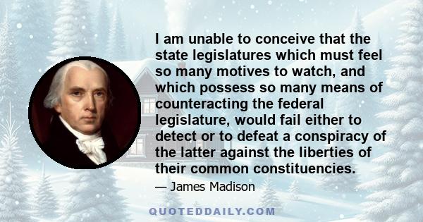 I am unable to conceive that the state legislatures which must feel so many motives to watch, and which possess so many means of counteracting the federal legislature, would fail either to detect or to defeat a