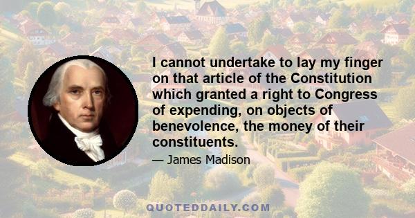 I cannot undertake to lay my finger on that article of the Constitution which granted a right to Congress of expending, on objects of benevolence, the money of their constituents.