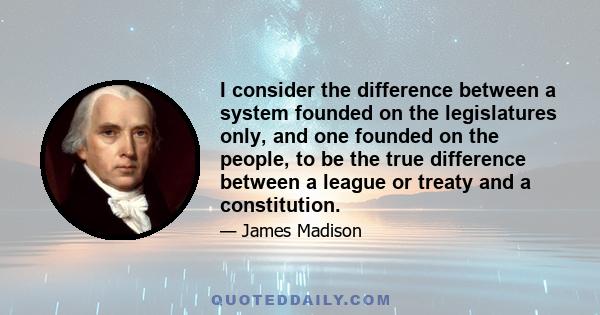 I consider the difference between a system founded on the legislatures only, and one founded on the people, to be the true difference between a league or treaty and a constitution.