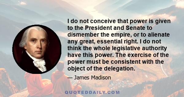 I do not conceive that power is given to the President and Senate to dismember the empire, or to alienate any great, essential right. I do not think the whole legislative authority have this power. The exercise of the