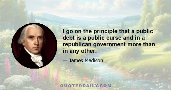 I go on the principle that a public debt is a public curse and in a republican government more than in any other.