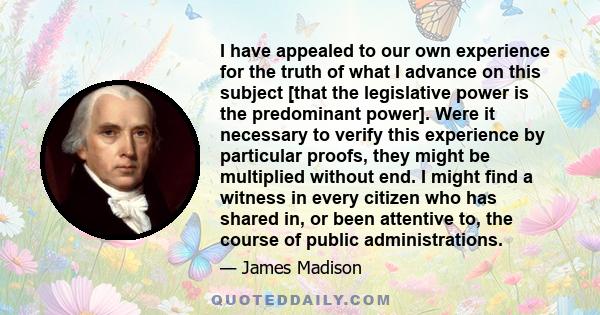 I have appealed to our own experience for the truth of what I advance on this subject [that the legislative power is the predominant power]. Were it necessary to verify this experience by particular proofs, they might