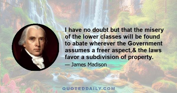 I have no doubt but that the misery of the lower classes will be found to abate wherever the Government assumes a freer aspect,& the laws favor a subdivision of property.