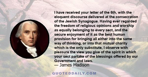 I have received your letter of the 6th, with the eloquent discourse delivered at the consecration of the Jewish Synagogue. Having ever regarded the freedom of religious opinions and worship as equally belonging to every 