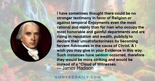 I have sometimes thought there could be no stronger testimony in favor of Religion or against temporal Enjoyments even the most rational and manly than for men who occupy the most honorable and gainful departments and