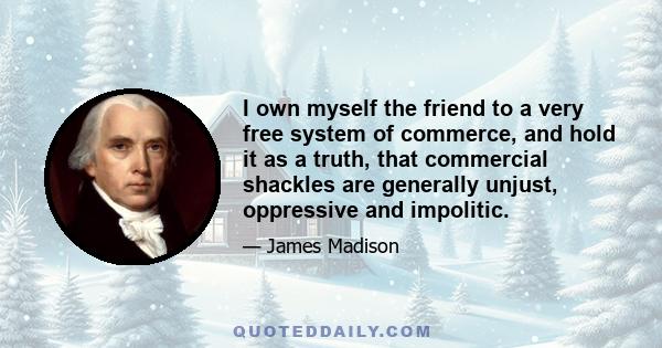 I own myself the friend to a very free system of commerce, and hold it as a truth, that commercial shackles are generally unjust, oppressive and impolitic.