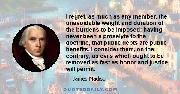 I regret, as much as any member, the unavoidable weight and duration of the burdens to be imposed; having never been a proselyte to the doctrine, that public debts are public benefits. I consider them, on the contrary,