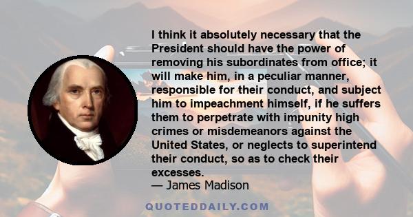 I think it absolutely necessary that the President should have the power of removing his subordinates from office; it will make him, in a peculiar manner, responsible for their conduct, and subject him to impeachment