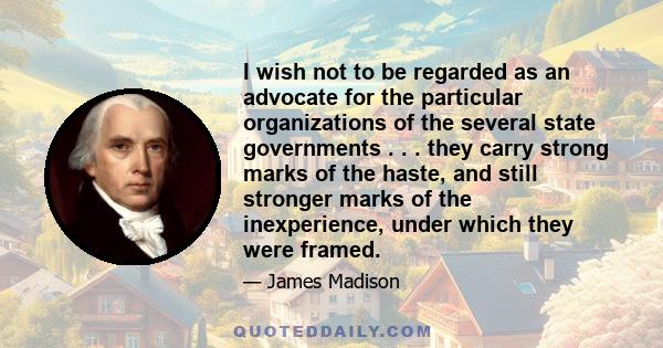 I wish not to be regarded as an advocate for the particular organizations of the several state governments . . . they carry strong marks of the haste, and still stronger marks of the inexperience, under which they were