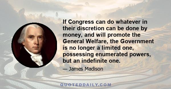 If Congress can do whatever in their discretion can be done by money, and will promote the General Welfare, the Government is no longer a limited one, possessing enumerated powers, but an indefinite one.