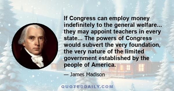 If Congress can employ money indefinitely to the general welfare... they may appoint teachers in every state... The powers of Congress would subvert the very foundation, the very nature of the limited government