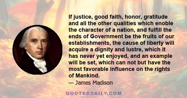 If justice, good faith, honor, gratitude and all the other qualities which enoble the character of a nation, and fulfill the ends of Government be the fruits of our establishments, the cause of liberty will acquire a