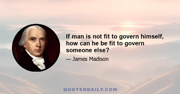 If man is not fit to govern himself, how can he be fit to govern someone else?