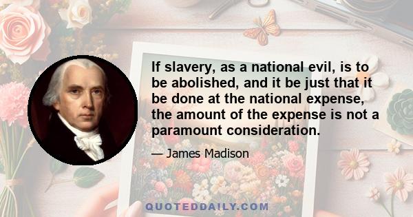 If slavery, as a national evil, is to be abolished, and it be just that it be done at the national expense, the amount of the expense is not a paramount consideration.