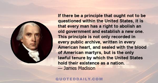 If there be a principle that ought not to be questioned within the United States, it is that every man has a right to abolish an old government and establish a new one. This principle is not only recorded in every