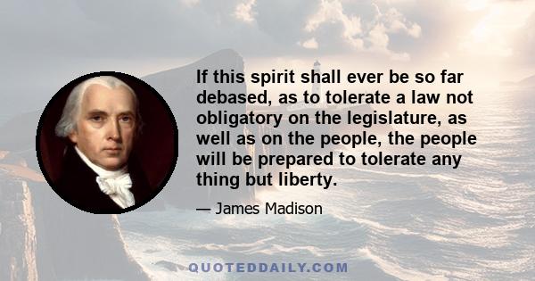 If this spirit shall ever be so far debased, as to tolerate a law not obligatory on the legislature, as well as on the people, the people will be prepared to tolerate any thing but liberty.