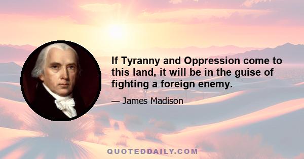 If Tyranny and Oppression come to this land, it will be in the guise of fighting a foreign enemy.