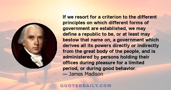 If we resort for a criterion to the different principles on which different forms of government are established, we may define a republic to be, or at least may bestow that name on, a government which derives all its