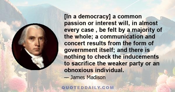 [In a democracy] a common passion or interest will, in almost every case , be felt by a majority of the whole; a communication and concert results from the form of government itself; and there is nothing to check the