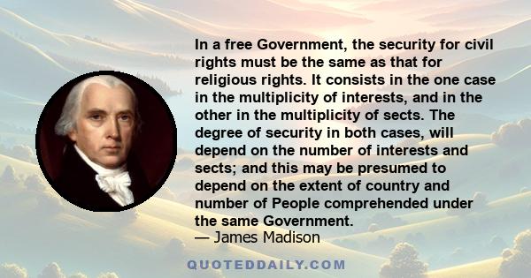 In a free Government, the security for civil rights must be the same as that for religious rights. It consists in the one case in the multiplicity of interests, and in the other in the multiplicity of sects. The degree